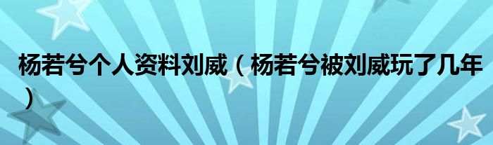 杨若兮个人资料刘威(杨若兮被刘威玩了几年)