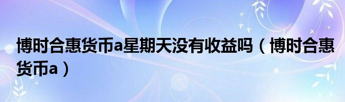 博时合惠货币a星期天没有收益吗(博时合惠货币a)