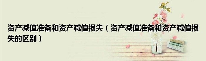 资产减值准备和资产减值损失(资产减值准备和资产减值损失的区别)