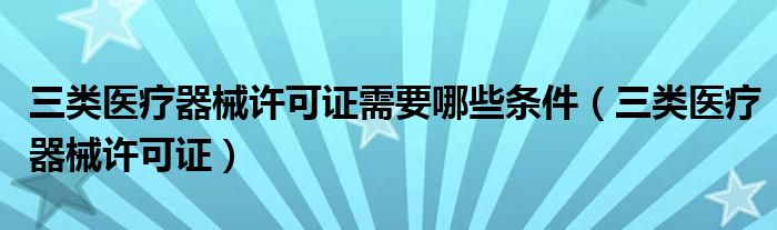 三类医疗器械许可证需要哪些条件(三类医疗器械许可证)