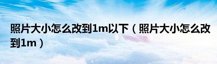 照片大小怎么改到1m以下(照片大小怎么改到1m)