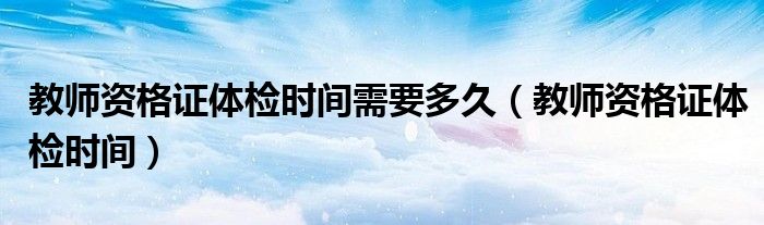 教师资格证体检时间需要多久（教师资格证体检时间）