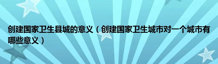 创建国家卫生县城的意义(创建国家卫生城市对一个城市有哪些意义)