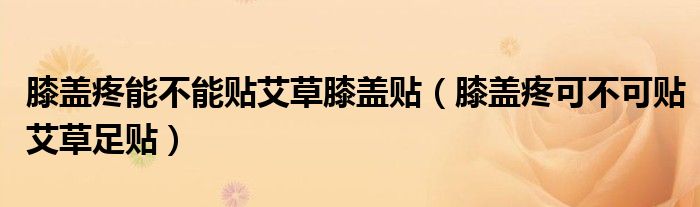 膝盖疼能不能贴艾草膝盖贴(膝盖疼可不可贴艾草足贴)
