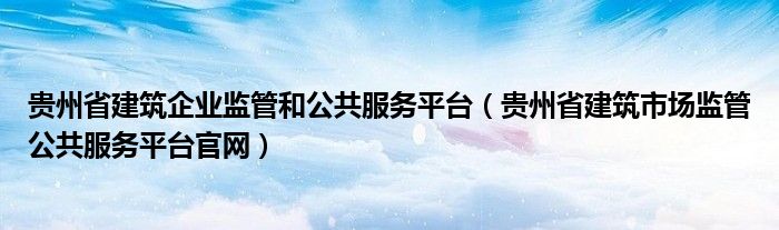 贵州省建筑企业监管和公共服务平台(贵州省建筑市场监管公共服务平台官网)