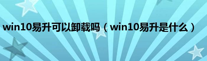 win10易升可以卸载吗（win10易升是什么）