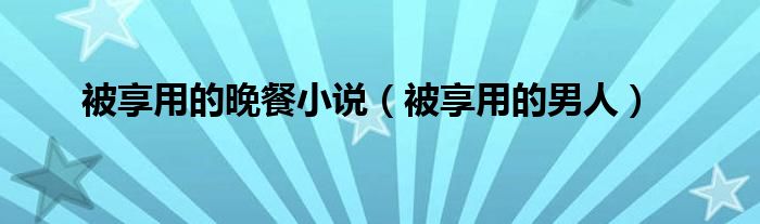 被享用的晚餐小说(被享用的男人)