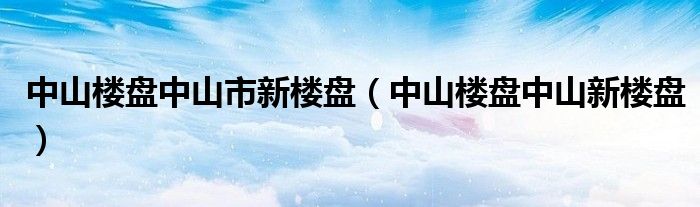 中山楼盘中山市新楼盘(中山楼盘中山新楼盘)