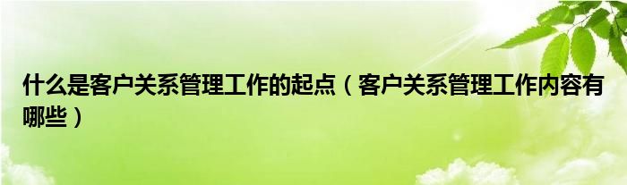 什么是客户关系管理工作的起点(客户关系管理工作内容有哪些)