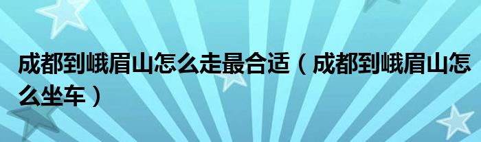 成都到峨眉山怎么走最合适(成都到峨眉山怎么坐车)
