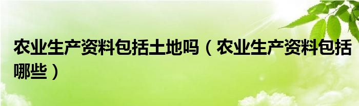 农业生产资料包括土地吗(农业生产资料包括哪些)