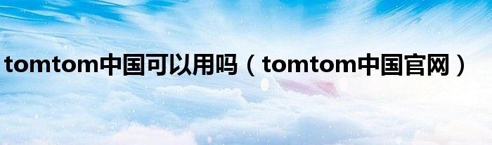 tomtom中国可以用吗（tomtom中国官网）