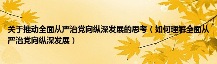 关于推动全面从严治党向纵深发展的思考（如何理解全面从严治党向纵深发展）