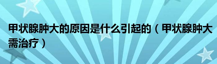 甲状腺肿大的原因是什么引起的(甲状腺肿大需治疗)