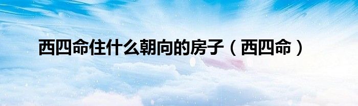西四命住什么朝向的房子(西四命)