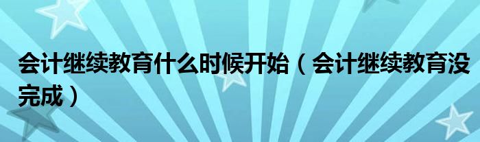 会计继续教育什么时候开始(会计继续教育没完成)
