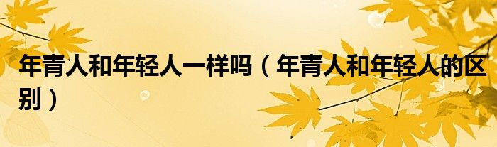 年青人和年轻人一样吗(年青人和年轻人的区别)