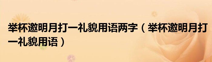 举杯邀明月打一礼貌用语两字(举杯邀明月打一礼貌用语)