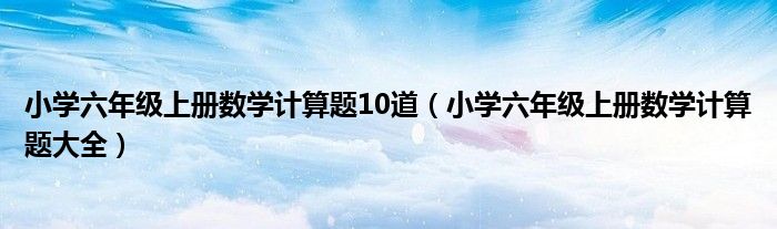 小学六年级上册数学计算题10道（小学六年级上册数学计算题大全）