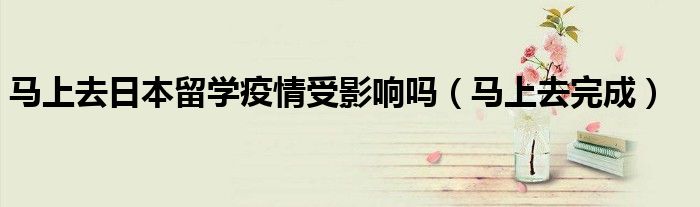 马上去日本留学疫情受影响吗(马上去完成)