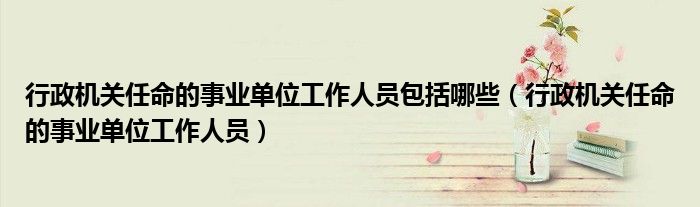 行政机关任命的事业单位工作人员包括哪些(行政机关任命的事业单位工作人员)