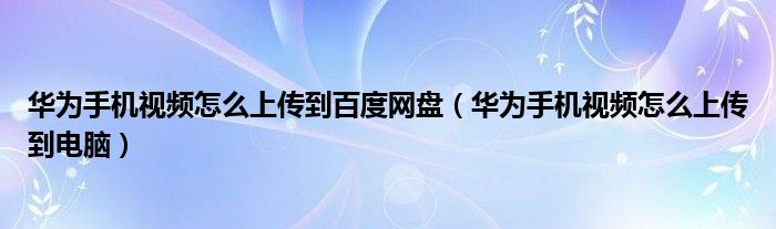 华为手机视频怎么上传到百度网盘(华为手机视频怎么上传到电脑)