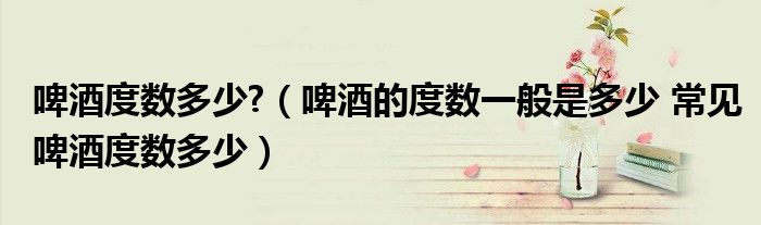 啤酒度数多少?(啤酒的度数一般是多少 常见啤酒度数多少)