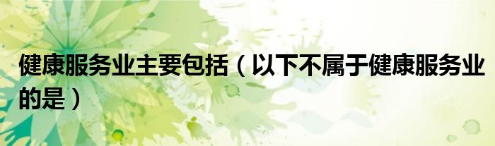 健康服务业主要包括(以下不属于健康服务业的是)