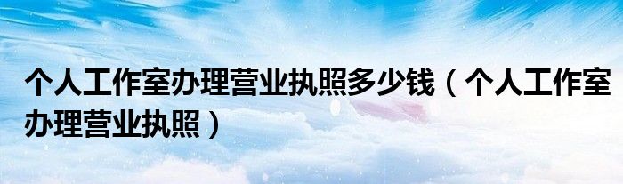 个人工作室办理营业执照多少钱(个人工作室办理营业执照)