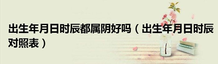 出生年月日时辰都属阴好吗(出生年月日时辰对照表)