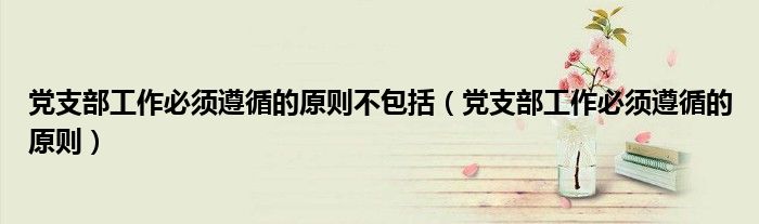 党支部工作必须遵循的原则不包括(党支部工作必须遵循的原则)