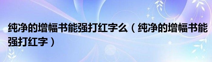 纯净的增幅书能强打红字么(纯净的增幅书能强打红字)