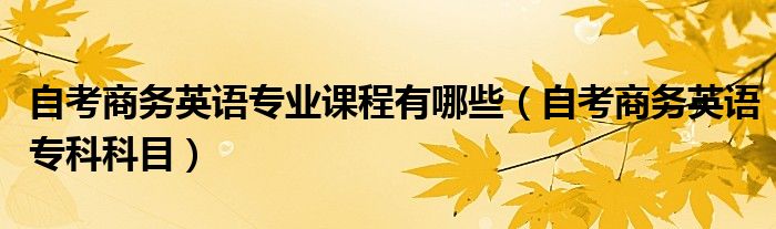 自考商务英语专业课程有哪些(自考商务英语专科科目)