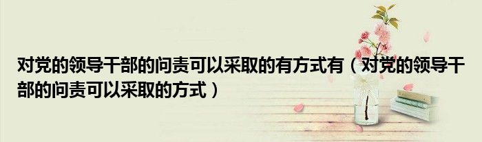 对党的领导干部的问责可以采取的有方式有(对党的领导干部的问责可以采取的方式)