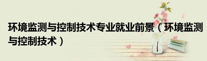环境监测与控制技术专业就业前景(环境监测与控制技术)