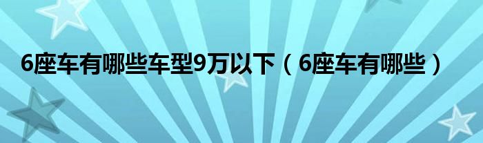 6座车有哪些车型9万以下(6座车有哪些)