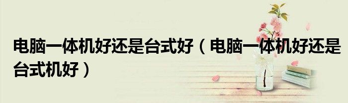 电脑一体机好还是台式好(电脑一体机好还是台式机好)