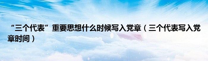 “三个代表”重要思想什么时候写入党章(三个代表写入党章时间)