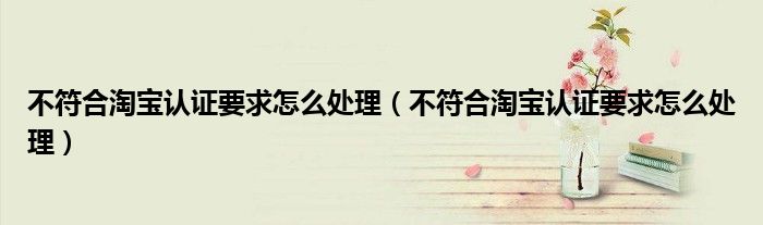 不符合淘宝认证要求怎么处理(不符合淘宝认证要求怎么处理)