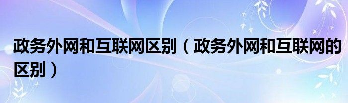 政务外网和互联网区别(政务外网和互联网的区别)