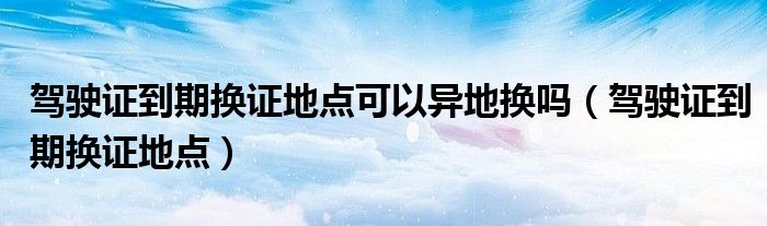 驾驶证到期换证地点可以异地换吗(驾驶证到期换证地点)