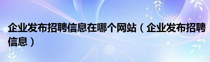 企业发布招聘信息在哪个网站(企业发布招聘信息)