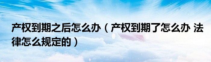 产权到期之后怎么办(产权到期了怎么办 法律怎么规定的)