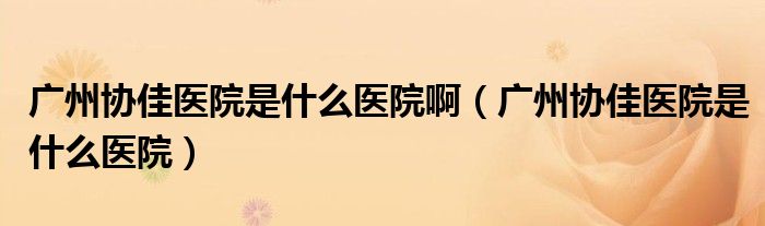 广州协佳医院是什么医院啊(广州协佳医院是什么医院)