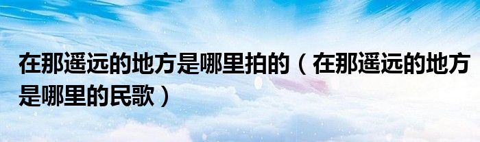 在那遥远的地方是哪里拍的(在那遥远的地方是哪里的民歌)