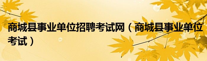 商城县事业单位招聘考试网(商城县事业单位考试)