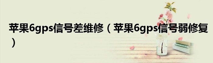苹果6gps信号差维修(苹果6gps信号弱修复)