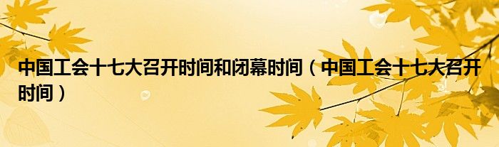 中国工会十七大召开时间和闭幕时间(中国工会十七大召开时间)