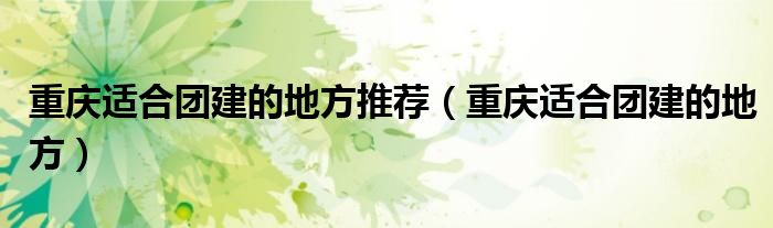 重庆适合团建的地方推荐(重庆适合团建的地方)