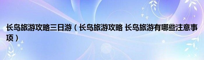 长岛旅游攻略三日游(长岛旅游攻略 长岛旅游有哪些注意事项)